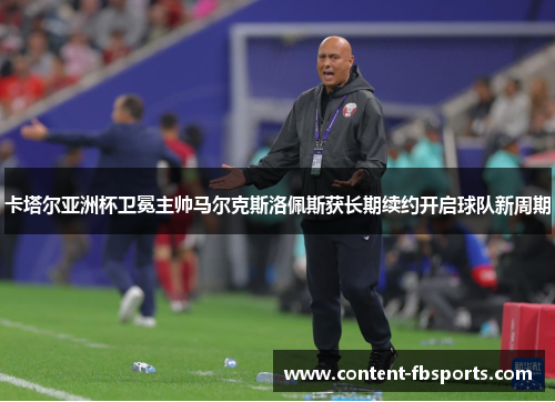 卡塔尔亚洲杯卫冕主帅马尔克斯洛佩斯获长期续约开启球队新周期