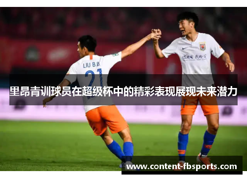里昂青训球员在超级杯中的精彩表现展现未来潜力 里昂青训球员在超级杯中的精彩表现展现未来潜力